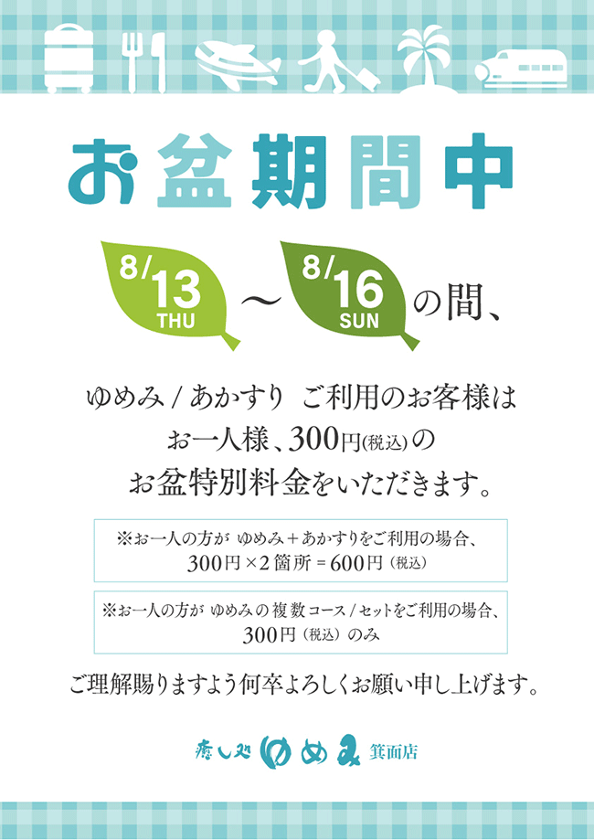 お盆期間中、8月13日～16日の間、ゆめみ・アカスリご利用のお客様はお一人様につき300円(税込)のお盆特別料金をいただきます。ご理解賜りますよう何卒よろしくお願い申し上げます。※ゆめみとアカスリをご利用の場合、合計600円が必要となります。