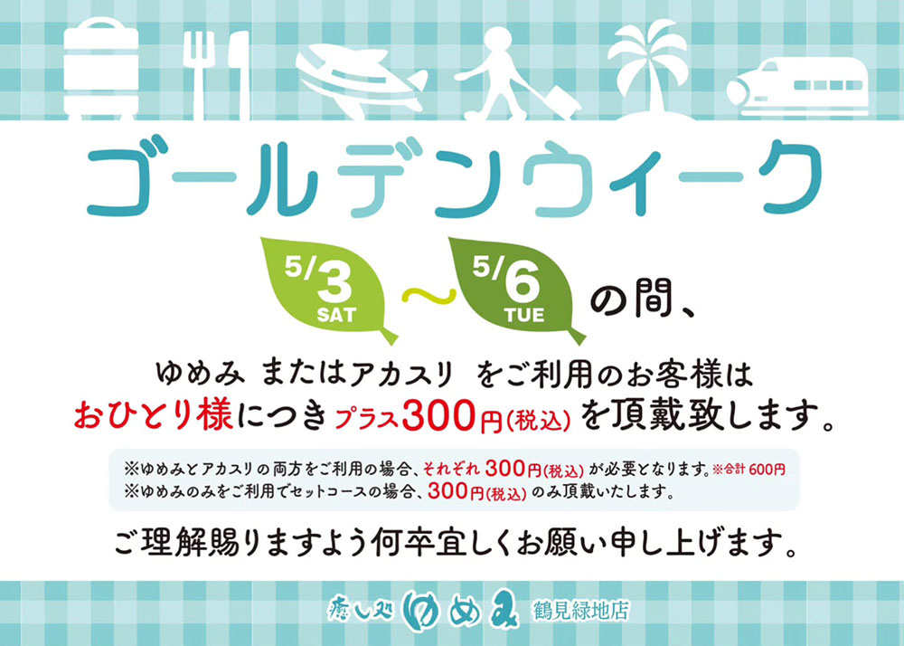 ゴールデンウィーク5月3日～6日の期間は、ゆめみまたはアカスリをご利用のお客様おひとり様につきプラス300円(税込)を頂戴いたします。※ゆめみとアカスリの両方をご利用の場合、それぞれ300円が必要となります。※ゆめみのみをご利用でセットコースの場合、300円のみ頂戴いたします。　ご理解賜りますよう何卒よろしくお願い申し上げます。