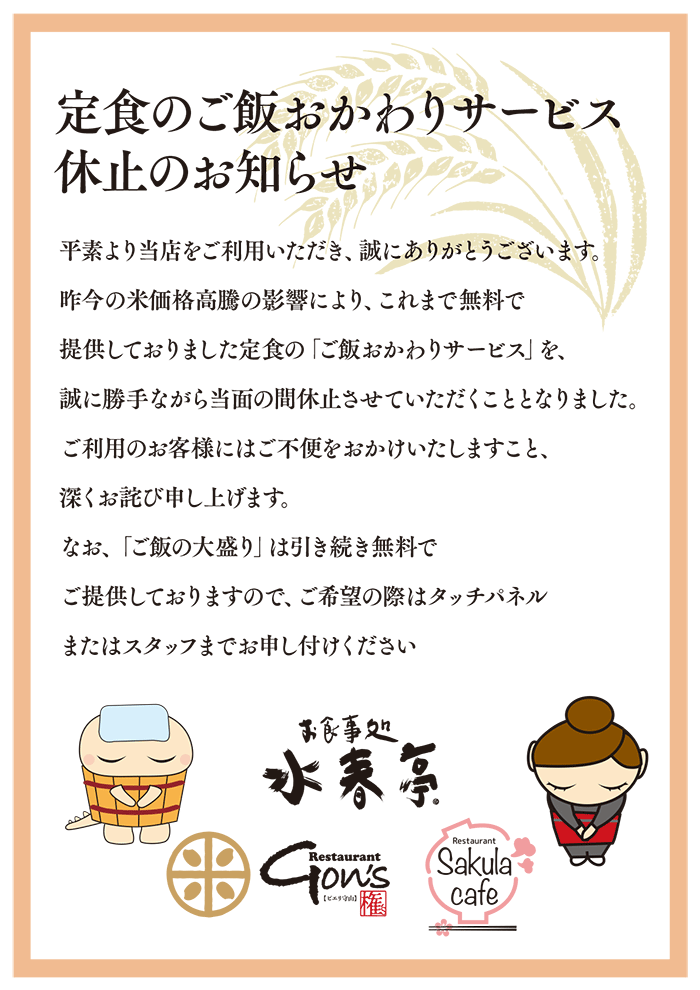 定食のご飯おかわりサービス休止のお知らせ 昨今の米価恪高騰の影響により、これまで無料で提供しておりました定食の「ご飯おかわりサービス」を誠に勝手ながら当面の間休止させていただくこととなりました。なお、「ご飯の大盛」は引き続き無料でご提供しておりますのでご希望の際はタッチパネルまたはスタッフまでお申し付けください。